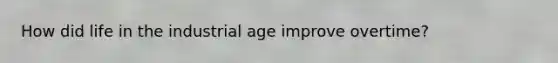 How did life in the industrial age improve overtime?