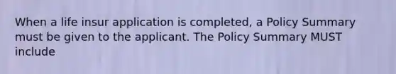 When a life insur application is completed, a Policy Summary must be given to the applicant. The Policy Summary MUST include