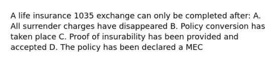 A life insurance 1035 exchange can only be completed after: A. All surrender charges have disappeared B. Policy conversion has taken place C. Proof of insurability has been provided and accepted D. The policy has been declared a MEC