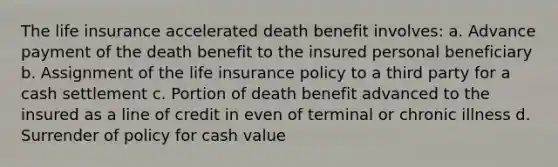 The life insurance accelerated death benefit involves: a. Advance payment of the death benefit to the insured personal beneficiary b. Assignment of the life insurance policy to a third party for a cash settlement c. Portion of death benefit advanced to the insured as a line of credit in even of terminal or chronic illness d. Surrender of policy for cash value