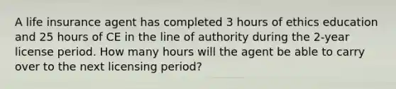 A life insurance agent has completed 3 hours of ethics education and 25 hours of CE in the line of authority during the 2-year license period. How many hours will the agent be able to carry over to the next licensing period?