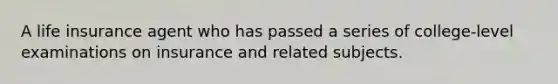 A life insurance agent who has passed a series of college-level examinations on insurance and related subjects.