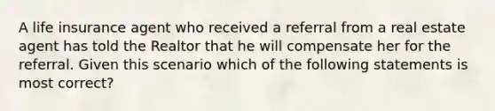 A life insurance agent who received a referral from a real estate agent has told the Realtor that he will compensate her for the referral. Given this scenario which of the following statements is most correct?