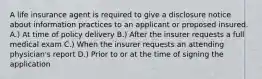 A life insurance agent is required to give a disclosure notice about information practices to an applicant or proposed insured. A.) At time of policy delivery B.) After the insurer requests a full medical exam C.) When the insurer requests an attending physician's report D.) Prior to or at the time of signing the application