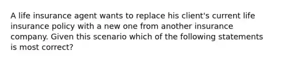 A life insurance agent wants to replace his client's current life insurance policy with a new one from another insurance company. Given this scenario which of the following statements is most correct?