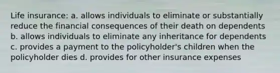 Life insurance: a. allows individuals to eliminate or substantially reduce the financial consequences of their death on dependents b. allows individuals to eliminate any inheritance for dependents c. provides a payment to the policyholder's children when the policyholder dies d. provides for other insurance expenses