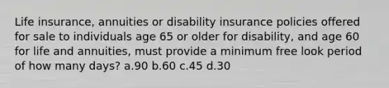 Life insurance, annuities or disability insurance policies offered for sale to individuals age 65 or older for disability, and age 60 for life and annuities, must provide a minimum free look period of how many days? a.90 b.60 c.45 d.30