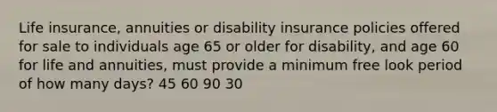 Life insurance, annuities or disability insurance policies offered for sale to individuals age 65 or older for disability, and age 60 for life and annuities, must provide a minimum free look period of how many days? 45 60 90 30