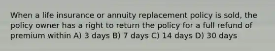 When a life insurance or annuity replacement policy is sold, the policy owner has a right to return the policy for a full refund of premium within A) 3 days B) 7 days C) 14 days D) 30 days