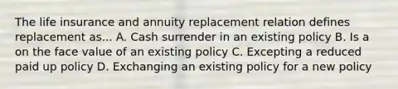 The life insurance and annuity replacement relation defines replacement as... A. Cash surrender in an existing policy B. Is a on the face value of an existing policy C. Excepting a reduced paid up policy D. Exchanging an existing policy for a new policy