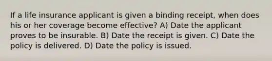 If a life insurance applicant is given a binding receipt, when does his or her coverage become effective? A) Date the applicant proves to be insurable. B) Date the receipt is given. C) Date the policy is delivered. D) Date the policy is issued.