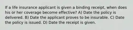 If a life insurance applicant is given a binding receipt, when does his or her coverage become effective? A) Date the policy is delivered. B) Date the applicant proves to be insurable. C) Date the policy is issued. D) Date the receipt is given.