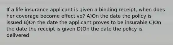 If a life insurance applicant is given a binding receipt, when does her coverage become effective? A)On the date the policy is issued B)On the date the applicant proves to be insurable C)On the date the receipt is given D)On the date the policy is delivered