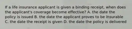 If a life insurance applicant is given a binding receipt, when does the applicant's coverage become effective? A. the date the policy is issued B. the date the applicant proves to be insurable C. the date the receipt is given D. the date the policy is delivered