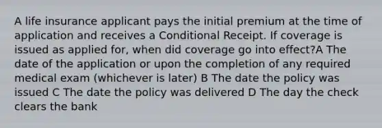 A life insurance applicant pays the initial premium at the time of application and receives a Conditional Receipt. If coverage is issued as applied for, when did coverage go into effect?A The date of the application or upon the completion of any required medical exam (whichever is later) B The date the policy was issued C The date the policy was delivered D The day the check clears the bank