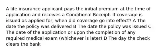 A life insurance applicant pays the initial premium at the time of application and receives a Conditional Receipt. If coverage is issued as applied for, when did coverage go into effect? A The date the policy was delivered B The date the policy was issued C The date of the application or upon the completion of any required medical exam (whichever is later) D The day the check clears the bank