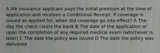 A <a href='https://www.questionai.com/knowledge/kwvuu0uLdT-life-insurance' class='anchor-knowledge'>life insurance</a> applicant pays the initial premium at the time of application and receives a Conditional Receipt. If coverage is issued as applied for, when did coverage go into effect? A The day the check clears the bank B The date of the application or upon the completion of any required medical exam (whichever is later) C The date the policy was issued D The date the policy was delivered