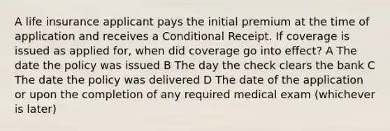 A life insurance applicant pays the initial premium at the time of application and receives a Conditional Receipt. If coverage is issued as applied for, when did coverage go into effect? A The date the policy was issued B The day the check clears the bank C The date the policy was delivered D The date of the application or upon the completion of any required medical exam (whichever is later)