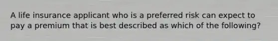 A life insurance applicant who is a preferred risk can expect to pay a premium that is best described as which of the following?