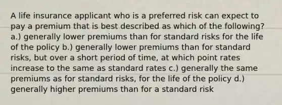 A life insurance applicant who is a preferred risk can expect to pay a premium that is best described as which of the following? a.) generally lower premiums than for standard risks for the life of the policy b.) generally lower premiums than for standard risks, but over a short period of time, at which point rates increase to the same as standard rates c.) generally the same premiums as for standard risks, for the life of the policy d.) generally higher premiums than for a standard risk