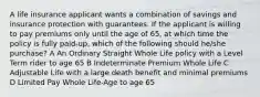 A life insurance applicant wants a combination of savings and insurance protection with guarantees. If the applicant is willing to pay premiums only until the age of 65, at which time the policy is fully paid-up, which of the following should he/she purchase? A An Ordinary Straight Whole Life policy with a Level Term rider to age 65 B Indeterminate Premium Whole Life C Adjustable Life with a large death benefit and minimal premiums D Limited Pay Whole Life-Age to age 65