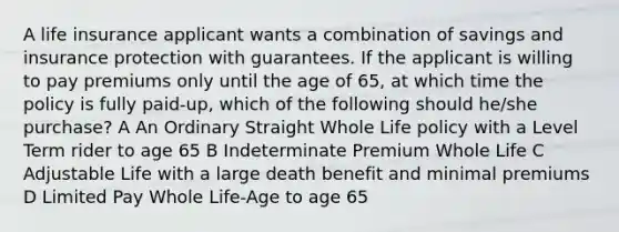 A life insurance applicant wants a combination of savings and insurance protection with guarantees. If the applicant is willing to pay premiums only until the age of 65, at which time the policy is fully paid-up, which of the following should he/she purchase? A An Ordinary Straight Whole Life policy with a Level Term rider to age 65 B Indeterminate Premium Whole Life C Adjustable Life with a large death benefit and minimal premiums D Limited Pay Whole Life-Age to age 65