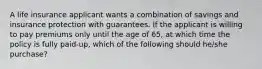 A life insurance applicant wants a combination of savings and insurance protection with guarantees. If the applicant is willing to pay premiums only until the age of 65, at which time the policy is fully paid-up, which of the following should he/she purchase?