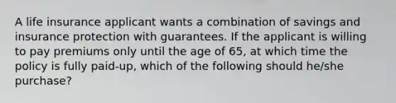 A life insurance applicant wants a combination of savings and insurance protection with guarantees. If the applicant is willing to pay premiums only until the age of 65, at which time the policy is fully paid-up, which of the following should he/she purchase?