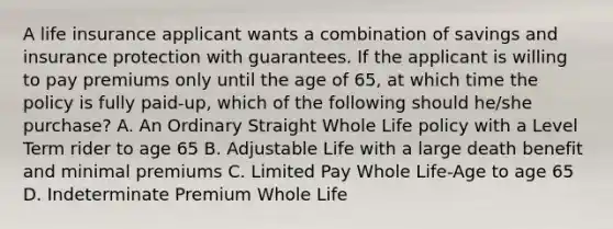 A life insurance applicant wants a combination of savings and insurance protection with guarantees. If the applicant is willing to pay premiums only until the age of 65, at which time the policy is fully paid-up, which of the following should he/she purchase? A. An Ordinary Straight Whole Life policy with a Level Term rider to age 65 B. Adjustable Life with a large death benefit and minimal premiums C. Limited Pay Whole Life-Age to age 65 D. Indeterminate Premium Whole Life