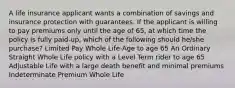 A life insurance applicant wants a combination of savings and insurance protection with guarantees. If the applicant is willing to pay premiums only until the age of 65, at which time the policy is fully paid-up, which of the following should he/she purchase? Limited Pay Whole Life-Age to age 65 An Ordinary Straight Whole Life policy with a Level Term rider to age 65 Adjustable Life with a large death benefit and minimal premiums Indeterminate Premium Whole Life