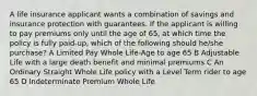 A life insurance applicant wants a combination of savings and insurance protection with guarantees. If the applicant is willing to pay premiums only until the age of 65, at which time the policy is fully paid-up, which of the following should he/she purchase? A Limited Pay Whole Life-Age to age 65 B Adjustable Life with a large death benefit and minimal premiums C An Ordinary Straight Whole Life policy with a Level Term rider to age 65 D Indeterminate Premium Whole Life