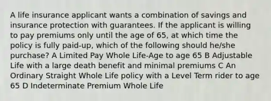 A life insurance applicant wants a combination of savings and insurance protection with guarantees. If the applicant is willing to pay premiums only until the age of 65, at which time the policy is fully paid-up, which of the following should he/she purchase? A Limited Pay Whole Life-Age to age 65 B Adjustable Life with a large death benefit and minimal premiums C An Ordinary Straight Whole Life policy with a Level Term rider to age 65 D Indeterminate Premium Whole Life