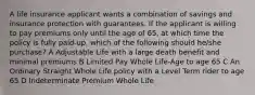 A life insurance applicant wants a combination of savings and insurance protection with guarantees. If the applicant is willing to pay premiums only until the age of 65, at which time the policy is fully paid-up, which of the following should he/she purchase? A Adjustable Life with a large death benefit and minimal premiums B Limited Pay Whole Life-Age to age 65 C An Ordinary Straight Whole Life policy with a Level Term rider to age 65 D Indeterminate Premium Whole Life