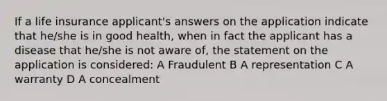 If a life insurance applicant's answers on the application indicate that he/she is in good health, when in fact the applicant has a disease that he/she is not aware of, the statement on the application is considered: A Fraudulent B A representation C A warranty D A concealment