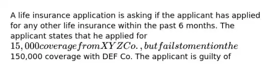 A life insurance application is asking if the applicant has applied for any other life insurance within the past 6 months. The applicant states that he applied for 15,000 coverage from XYZ Co., but fails to mention the150,000 coverage with DEF Co. The applicant is guilty of