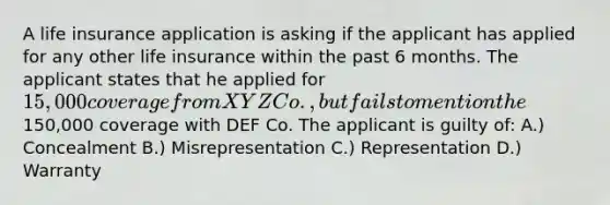 A life insurance application is asking if the applicant has applied for any other life insurance within the past 6 months. The applicant states that he applied for 15,000 coverage from XYZ Co., but fails to mention the150,000 coverage with DEF Co. The applicant is guilty of: A.) Concealment B.) Misrepresentation C.) Representation D.) Warranty