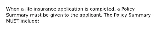 When a life insurance application is completed, a Policy Summary must be given to the applicant. The Policy Summary MUST include: