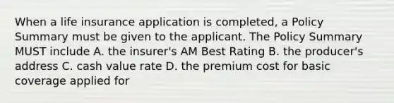 When a life insurance application is completed, a Policy Summary must be given to the applicant. The Policy Summary MUST include A. the insurer's AM Best Rating B. the producer's address C. cash value rate D. the premium cost for basic coverage applied for