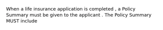 When a life insurance application is completed , a Policy Summary must be given to the applicant . The Policy Summary MUST include