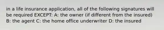 in a life insurance application, all of the following signatures will be required EXCEPT: A: the owner (if different from the insured) B: the agent C: the home office underwriter D: the insured