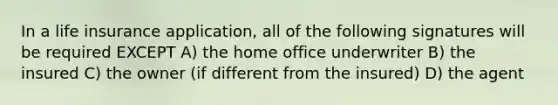 In a life insurance application, all of the following signatures will be required EXCEPT A) the home office underwriter B) the insured C) the owner (if different from the insured) D) the agent