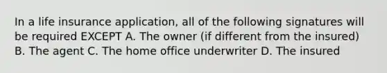 In a life insurance application, all of the following signatures will be required EXCEPT A. The owner (if different from the insured) B. The agent C. The home office underwriter D. The insured