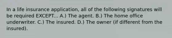 In a life insurance application, all of the following signatures will be required EXCEPT... A.) The agent. B.) The home office underwriter. C.) The insured. D.) The owner (if different from the insured).