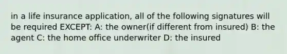 in a life insurance application, all of the following signatures will be required EXCEPT: A: the owner(if different from insured) B: the agent C: the home office underwriter D: the insured