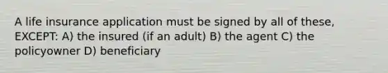 A life insurance application must be signed by all of these, EXCEPT: A) the insured (if an adult) B) the agent C) the policyowner D) beneficiary