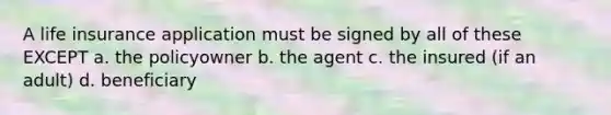 A life insurance application must be signed by all of these EXCEPT a. the policyowner b. the agent c. the insured (if an adult) d. beneficiary