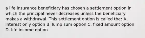 a life insurance beneficiary has chosen a settlement option in which the principal never decreases unless the beneficiary makes a withdrawal. This settlement option is called the: A. interest only option B. lump sum option C. fixed amount option D. life income option