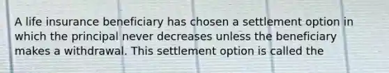 A life insurance beneficiary has chosen a settlement option in which the principal never decreases unless the beneficiary makes a withdrawal. This settlement option is called the