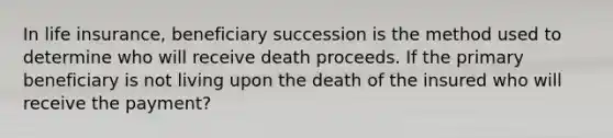 In life insurance, beneficiary succession is the method used to determine who will receive death proceeds. If the primary beneficiary is not living upon the death of the insured who will receive the payment?