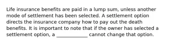 Life insurance benefits are paid in a lump sum, unless another mode of settlement has been selected. A settlement option directs the insurance company how to pay out the death benefits. It is important to note that if the owner has selected a settlement option, a _____________ cannot change that option.